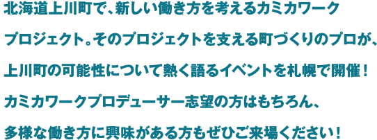 北海道上川町で、新しい働き方を考えるカミカワークプロジェクト。そのプロジェクトを支える町づくりのプロが、上川町の可能性について熱く語るイベントを札幌で開催！カミカワークプロデューサー志望の方はもちろん、多様な働き方に興味がある方もぜひご来場ください！