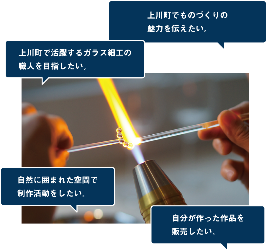 上川町でガラス細工の魅力を伝えたい。上川町で活躍するガラス細工の職人を目指したい。自然に囲まれた空間で制作活動をしたい。自分が作った作品を販売したい。